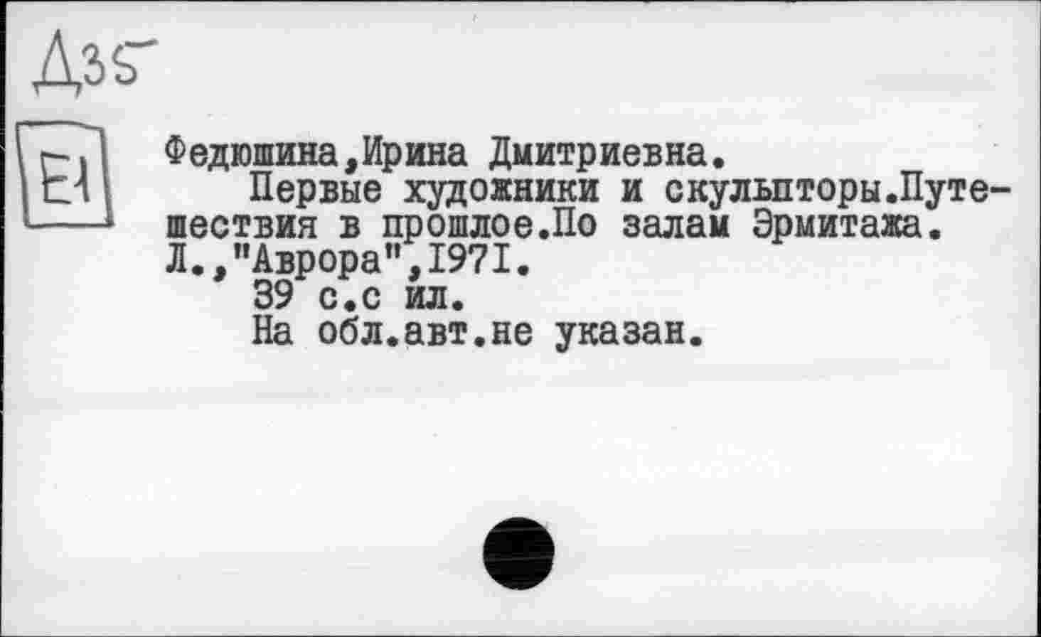 ﻿
о
Федюшина,Ирина Дмитриевна.
Первые художники и скульпторы.Путешествия в прошлое.По залам Эрмитажа. Л.,"Аврора",1971.
39 с.с ил.
На обл.авт.не указан.